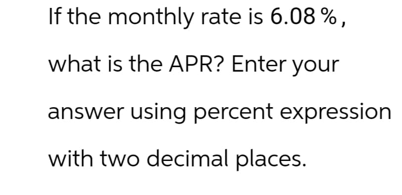 If the monthly rate is 6.08 %,
what is the APR? Enter your
answer using percent expression
with two decimal places.