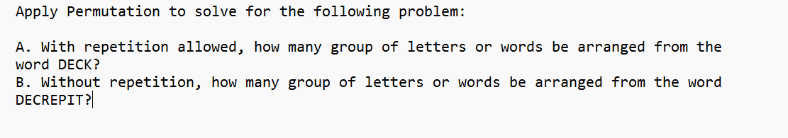 Apply Permutation to solve for the following problem:
A. With repetition allowed, how many group of letters or words be arranged from the
word DECK?
B. Without repetition, how many group of letters or words be arranged from the word
DECREPIT?
