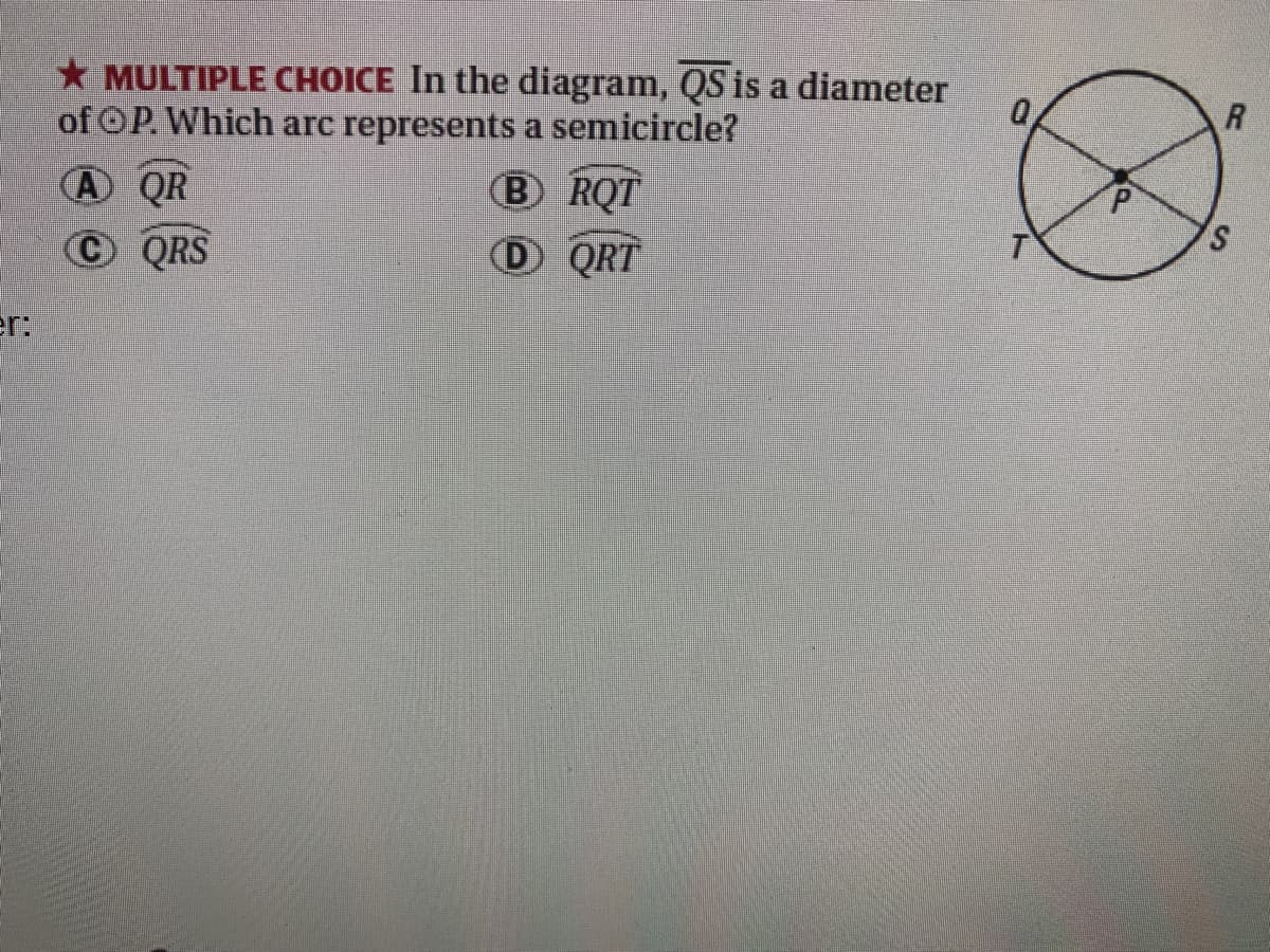 * MULTIPLE CHOICE In the diagram, QS is a diameter
of OP. Which arc represents a semicircle?
B RQT
A QR
OQRS
D QRT
er:
