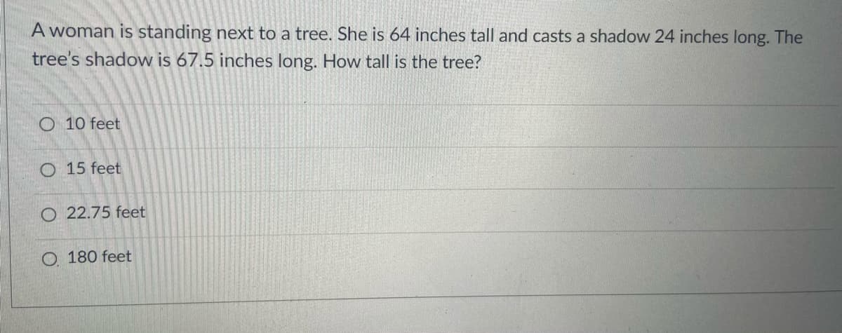 A woman is standing next to a tree. She is 64 inches tall and casts a shadow 24 inches long. The
tree's shadow is 67.5 inches long. How tall is the tree?
O 10 feet
O 15 feet
O 22.75 feet
O 180 feet
