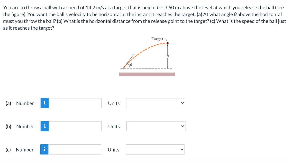 You are to throw a ball with a speed of 14.2 m/s at a target that is height h = 3.60 m above the level at which you release the ball (see
the figure). You want the ball's velocity to be horizontal at the instant it reaches the target. (a) At what angle 0 above the horizontal
must you throw the ball? (b) What is the horizontal distance from the release point to the target? (c) What is the speed of the ball just
as it reaches the target?
Target-
(a) Number
i
Units
(b) Number
Units
(c) Number
i
Units
>
>
