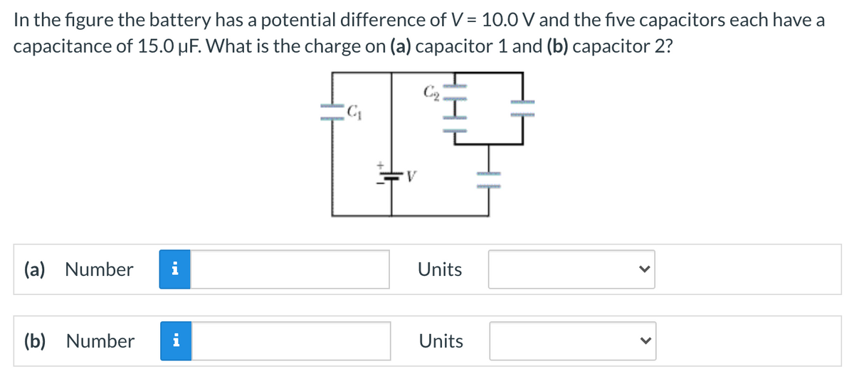 In the figure the battery has a potential difference of V = 10.0 V and the five capacitors each have a
capacitance of 15.0 µF. What is the charge on (a) capacitor 1 and (b) capacitor 2?
I,
V
(a)
Number
Units
(b) Number
Units
>
>
