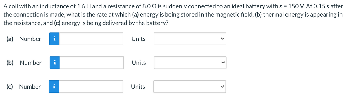 A coil with an inductance of 1.6 H and a resistance of 8.0 Q is suddenly connected to an ideal battery with & = 150 V. At 0.15 s after
the connection is made, what is the rate at which (a) energy is being stored in the magnetic field, (b) thermal energy is appearing in
the resistance, and (c) energy is being delivered by the battery?
(a) Number
i
Units
(b) Number
Units
(c) Number
i
Units
>
>
