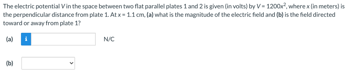 The electric potential Vin the space between two flat parallel plates 1 and 2 is given (in volts) by V = 1200x², where x (in meters) is
the perpendicular distance from plate 1. At x = 1.1 cm, (a) what is the magnitude of the electric field and (b) is the field directed
toward or away from plate 1?
(a)
i
N/C
(b)
>
