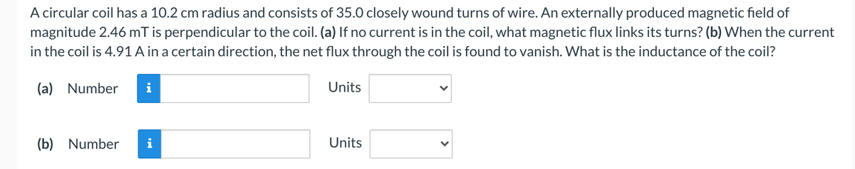 A circular coil has a 10.2 cm radius and consists of 35.0 closely wound turns of wire. An externally produced magnetic field of
magnitude 2.46 mT is perpendicular to the coil. (a) If no current is in the coil, what magnetic flux links its turns? (b) When the current
in the coil is 4.91 A in a certain direction, the net flux through the coil is found to vanish. What is the inductance of the coil?
(a) Number
Units
(b) Number
Units
