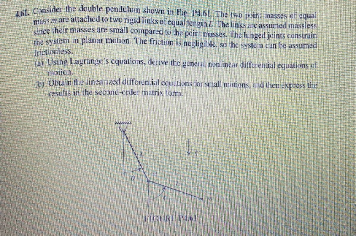 4.61. Consider the double pendulum shown in Fig. P4.61 The two point masses of equal
sn are attached to two rigid links of equal length L. The links are assumed massless
Kance their masses are small compared to the point masses. The hinged joints constrain
mesystem in planar motion. The friction is negligible, so the system can be assumed
frictionless.
A Using Lagrange's equations, derive the general nonlinear differential equations of
motion.
Obtain the linearized differential equations for small motions, and then express the
Yesults in the second-order matrix form.
7.
FIGURE PM
