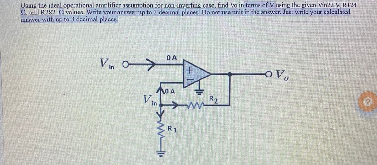 Using the ideal operational amplifier assumption for non-inverting case, find Vo in terms of V using the given Vin22 V, R124
2, and R282 2 values. Write your answer up to 3 decimal places. Do not use unit in the answer. Just write your calculated
with
up
to 3 decimal places.
answer
OA
Vin
+.
O A
V
R2
in
R1
