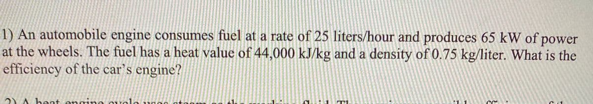 1) An automobile engine consumes fuel at a rate of 25 liters/hour and produces 65 kW of power
at the wheels. The fuel has a heat value of 44,000 kJ/kg and a density of 0.75 kg/liter. What is the
efficiency of the car's engine?
2) A beat engine Cvole uno0
