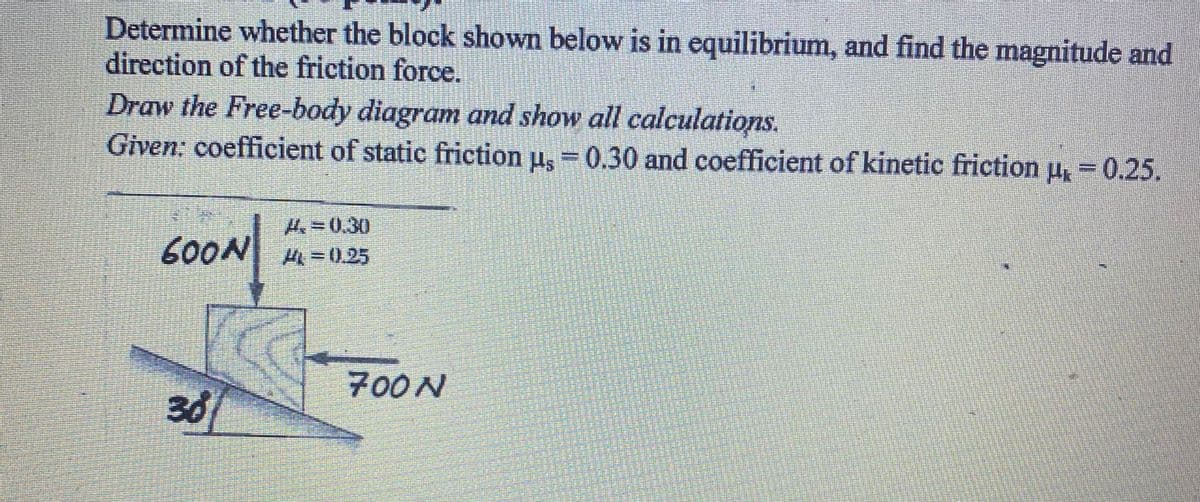 Determine whether the block shown below is in equilibrium, and find the magnitude and
direction of the friction force.
Draw the Free-body diagram and show all calculations.
Given: coefficient of static friction u, = 0.30 and coefficient of kinetic friction u = 0.25.
H=0.30
600N H=0.25
700N
30
