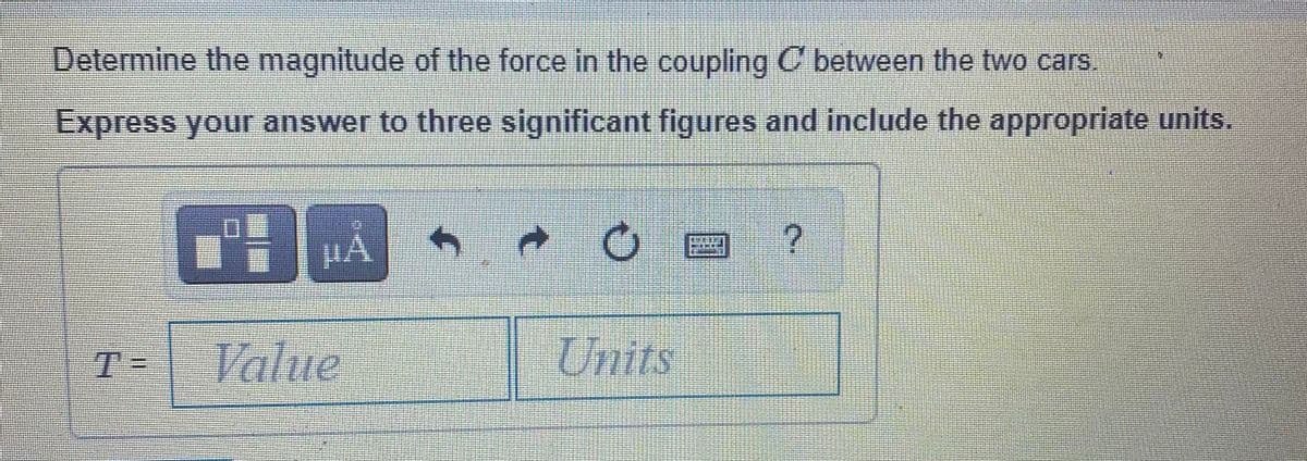 Determine the magnitude of the force in the coupling C between the two cars.
Express your answer to three significant figures and include the appropriate units.
T=
Value
Units
