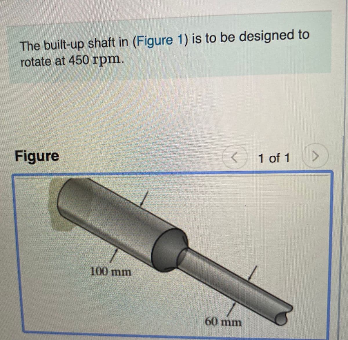 The built-up shaft in (Figure 1) is to be designed to
rotate at 450 rpm.
Figure
1 of 1
<>
100 mm
60 mm
eesitphototok
