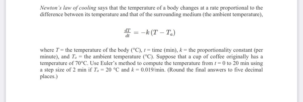 Newton's law of cooling says that the temperature of a body changes at a rate proportional to the
difference between its temperature and that of the surrounding medium (the ambient temperature),
dT = -k (T – Ta)
where T= the temperature of the body (°C), t = time (min), k = the proportionality constant (per
minute), and Ta = the ambient temperature (°C). Suppose that a cup of coffee originally has a
temperature of 70°C. Use Euler's method to compute the temperature from t = 0 to 20 min using
a step size of 2 min if Ta = 20 °C and k = 0.019/min. (Round the final answers to five decimal
places.)
