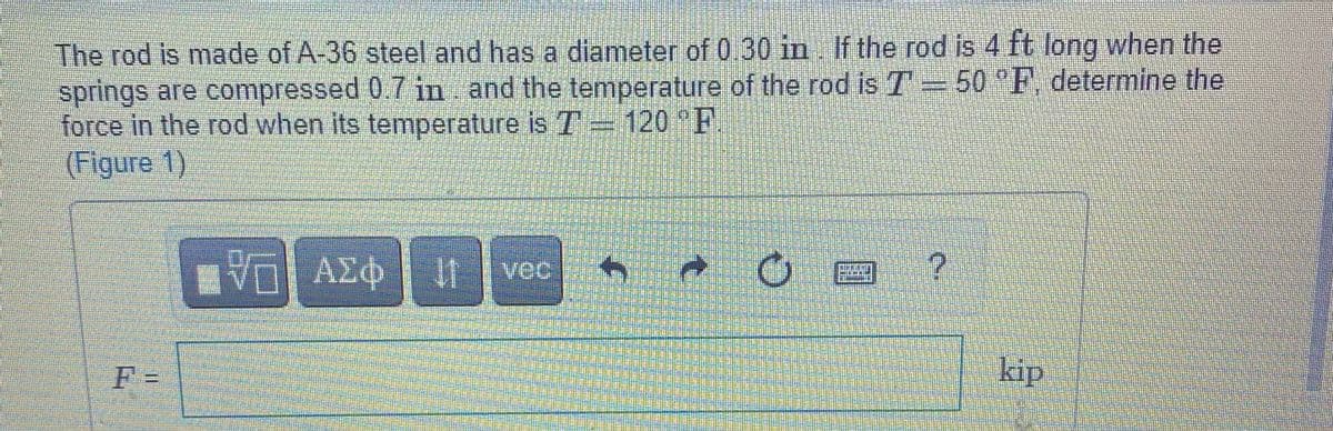 The rod is made of A-36 steel and has a diameter of 0.30 in If the rod is 4 ft long when the
springs are compressed 0.7 in and the temperature of the rod is T = 50 F, determine the
force in the rod when its temperature is T 120 F
(Figure 1)
V ΑΣφ
vec
F =
kip
