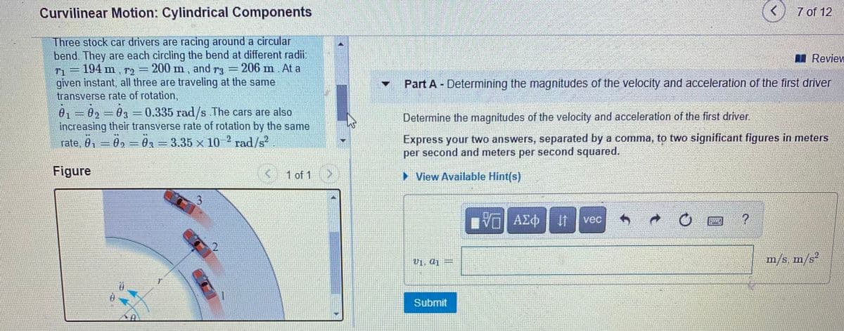 Curvilinear Motion: Cylindrical Components
7 of 12
Three stock car drivers are racing around a circular
bend. They are each circling the bend at different radi.
-194 m, r2
Review
200 m,
and
T3
206 m. At a
T1
given instant, all three are traveling at the same
transverse rate of rotation,
Y Part A - Determining the magnitudes of the velocity and acceleration of the first driver
01 =02=03 =0.335 rad/s The cars are also
increasing their transverse rate of rotation by the same
rate, 0, = 0, = 0, = 3.35 x 10 ² rad/s?
Determine the magnitudes of the velocity and acceleration of the first driver.
Express your two answers, separated by a comma, to two significant figures in meters
per second and meters per second squared.
Figure
1 of 1
> View Available Hint(s)
vec
V1. aj =
m/s m/s²
Submit
