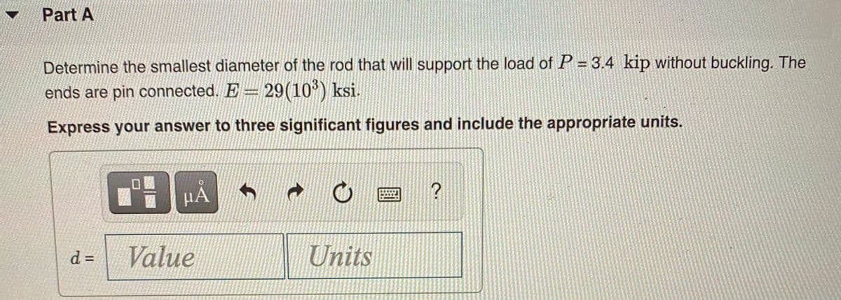 Part A
Determine the smallest diameter of the rod that will support the load of P = 3.4 kip without buckling. The
ends are pin connected. E 29(10') ksi.
Express your answer to three significant figures and include the appropriate units.
µA
d =
Value
Units
