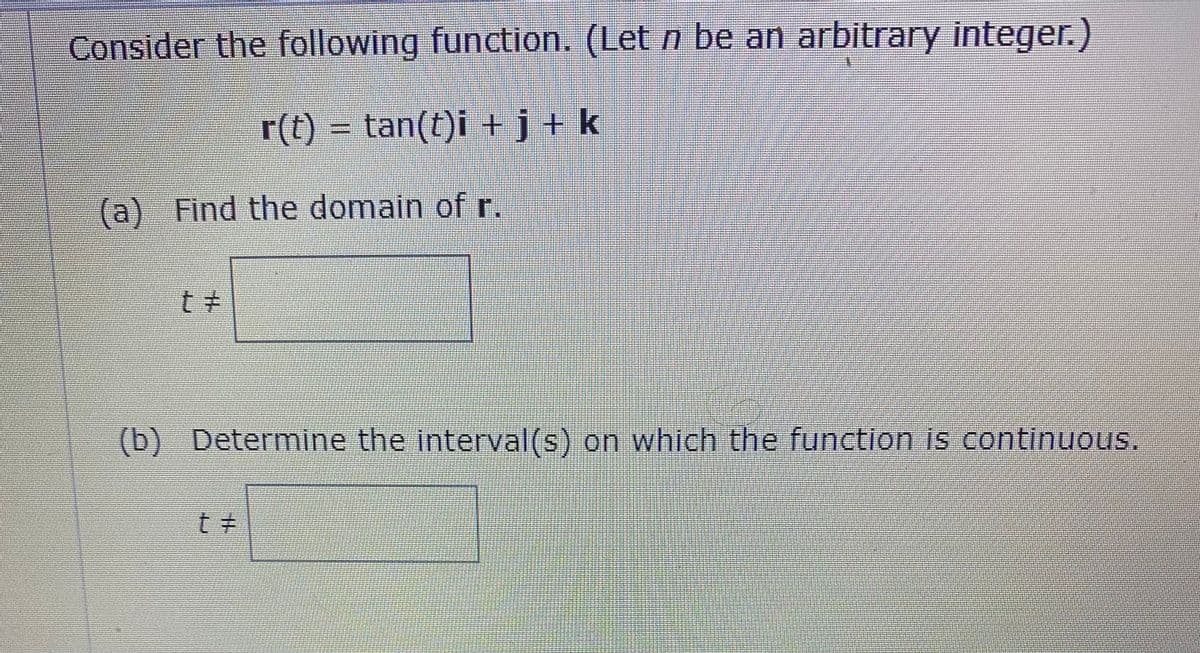 Consider the following function. (Let n be an arbitrary integer.)
r(t) = tan(t)i +j+k
(a) Find the domain of r.
(b) Determine the interval(s) on which the function is continuous.
