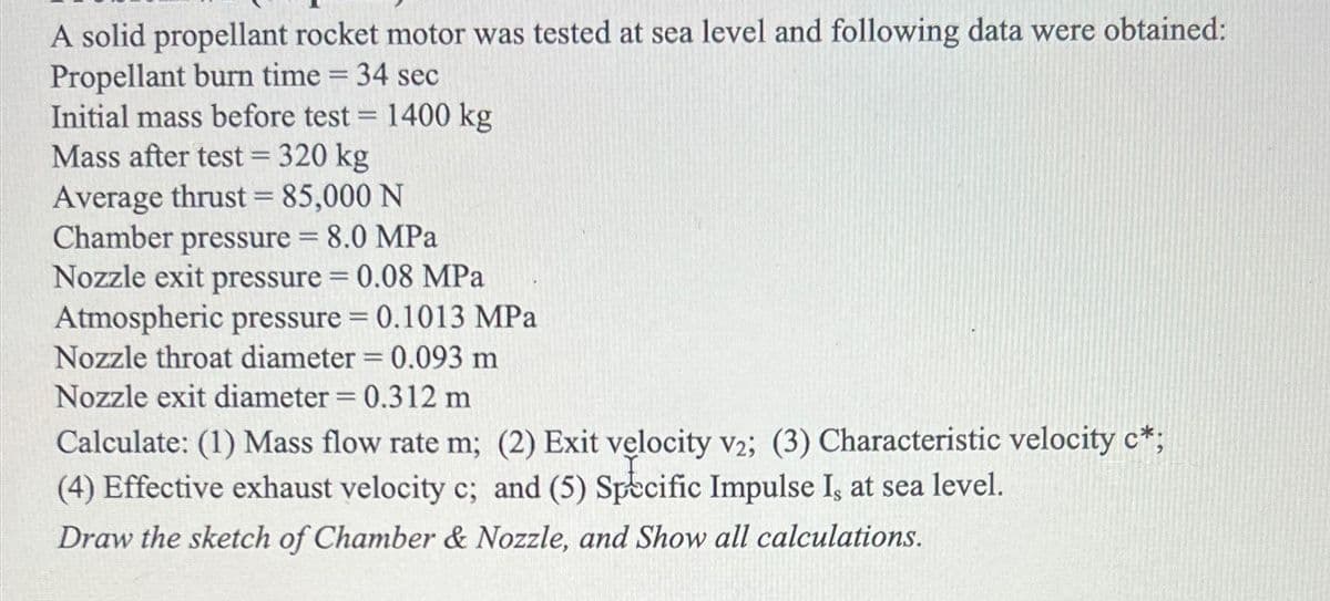 A solid propellant rocket motor was tested at sea level and following data were obtained:
Propellant burn time = 34 sec
Initial mass before test = 1400 kg
Mass after test = 320 kg
Average thrust = 85,000 N
Chamber pressure = 8.0 MPa
Nozzle exit pressure = 0.08 MPa
Atmospheric pressure = 0.1013 MPa
Nozzle throat diameter = 0.093 m
Nozzle exit diameter = 0.312 m
Calculate: (1) Mass flow rate m; (2) Exit velocity v2; (3) Characteristic velocity c*;
(4) Effective exhaust velocity c; and (5) Specific Impulse I, at sea level.
Draw the sketch of Chamber & Nozzle, and Show all calculations.
