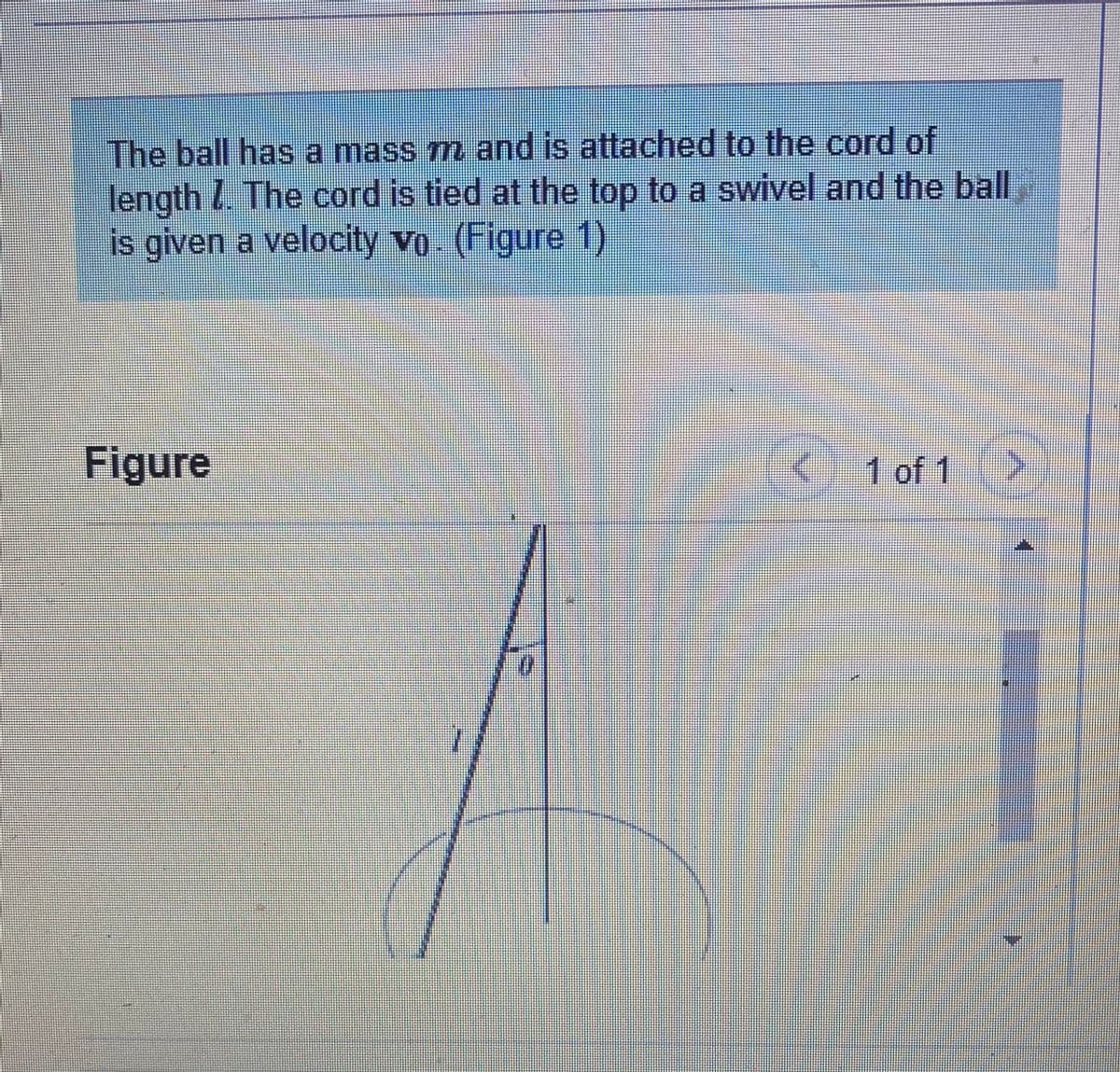 The ball has a mass m and is attached to the cord of
length I The cord is tied at the top to a swivel and the ball
is given a velocity vo (Figure 1)
Figure
1 of 1
