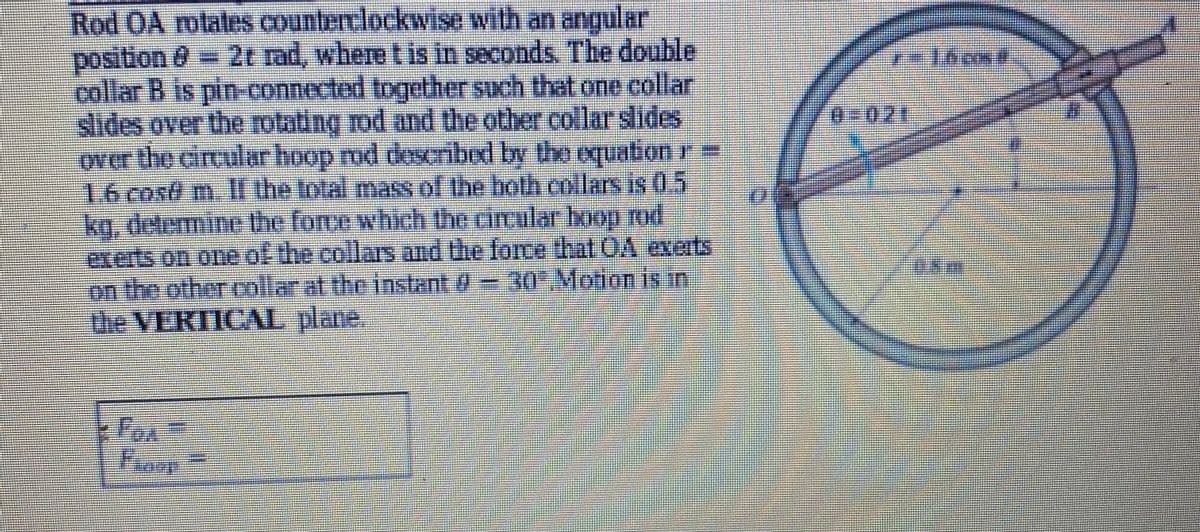 Rod OA rotates countert.lockwise with an angular
position & 2t rad, where t is in seconds. The double
collar B is pin-connected together such that one collar
slides over the rotating rod and the other collar slides
over the cincular hoop md descrrbed by the equation r=
16 cost m. IL the total masof the both collars is 0.5
kg, detemine the force which the circular bop rod
exerts on one of the collars and the force that OA exerts
on the other collarat the instant 0= 30Motion is in
the VERTICAL plane,
0-021
