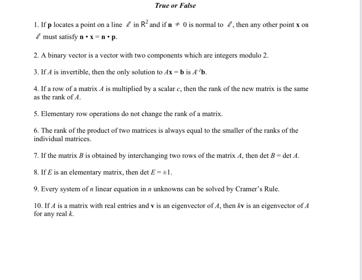 True or False
1. If p locates a point on a line l in R´ and if n + 0 is normal to l, then any other point x on
l must satisfy n • x = n • p.
2. A binary vector is a vector with two components which are integers modulo 2.
3. If A is invertible, then the only solution to Ax = b is A-'b.
4. If a row of a matrix A is multiplied by a scalar c, then the rank of the new matrix is the same
as the rank of A.
5. Elementary row operations do not change the rank of a matrix.
6. The rank of the product of two matrices is always equal to the smaller of the ranks of the
individual matrices.
7. If the matrix B is obtained by interchanging two rows of the matrix A, then det B = det A.
8. If E is an elementary matrix, then det E =±1.
9. Every system of n linear equation in n unknowns can be solved by Cramer's Rule.
10. If A is a matrix with real entries and v is an eigenvector of A, then kv is an eigenvector of A
for any real k.
