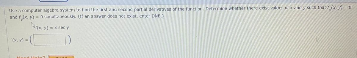 Use a computer algebra system to find the first and second partial derivatives of the function. Determine whether there exist values of x and y such that f (x, y) = 0
and f (x, y) = 0 simultaneously. (If an answer does not exist, enter DNE.)
%3D
Wf(x, y) = x sec y
(x, y) =
%3D
