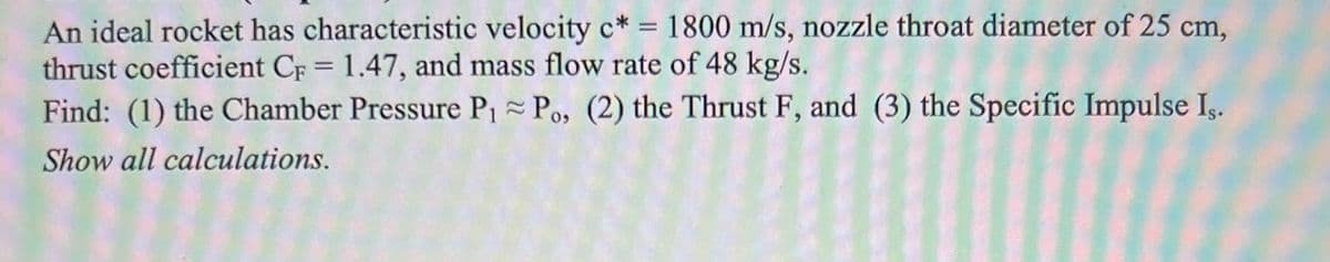 An ideal rocket has characteristic velocity c* = 1800 m/s, nozzle throat diameter of 25 cm,
thrust coefficient CF = 1.47, and mass flow rate of 48 kg/s.
Find: (1) the Chamber Pressure P1 Po, (2) the Thrust F, and (3) the Specific Impulse Iş.
Show all calculations.
