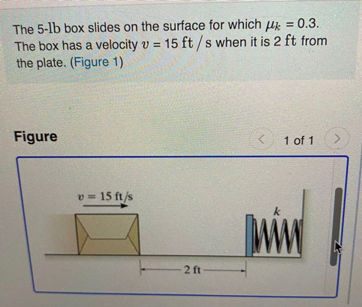 The 5-lb box slides on the surface for which u = 0.3.
The box has a velocity v = 15 ft / s when it is 2 ft from
the plate. (Figure 1)
Figure
1 of 1
v = 15 ft/s
-2 ft
