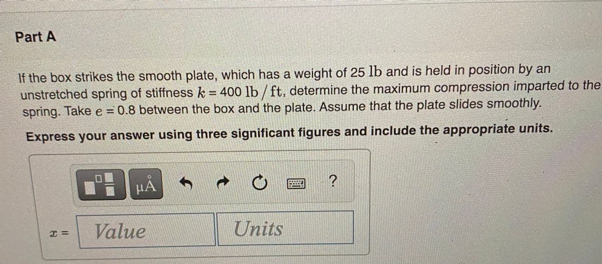 Part A
If the box strikes the smooth plate, which has a weight of 25 lb and is held in position by an
unstretched spring of stiffness k = 400 lb /ft, determine the maximum compression imparted to the
spring. Take e = 0.8 between the box and the plate. Assume that the plate slides smoothly.
Express your answer using three significant figures and include the appropriate units.
µA
Value
Units
