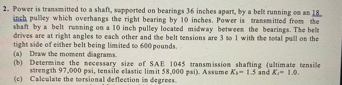 2. Power is transmitted to a shaft, supported on bearings 36 inches apart, by a belt running on an 18
inch pulley which overhangs the right bearing by 10 inches. Power is transmitted from the
shaft by a belt running on a 10 inch pulley located midway between the bearings. The belt
drives are at right angles to each other and the belt tensions are 3 to 1 with the total pull on the
tight side of either belt being limited to 600 pounds.
(a) Draw the moment diagrams.
(b) Determine the necessary size of SAE 1045 transmission shafting (ultimate tensile
strength 97,000 psi, tensile elastic limit 58,000 psi). Assume K,= 1.5 and K,= 1.0.
(c) Calculate the torsional deflection in degrees.
