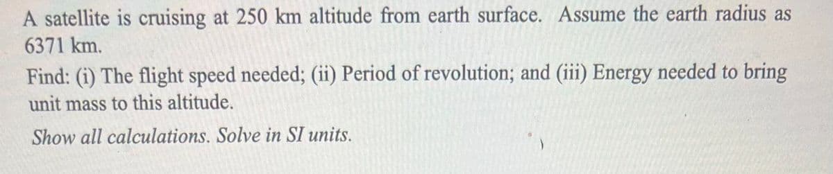 A satellite is cruising at 250 km altitude from earth surface. Assume the earth radius as
6371 km.
Find: (i) The flight speed needed; (ii) Period of revolution; and (iii) Energy needed to bring
unit mass to this altitude.
Show all calculations. Solve in SI units.
