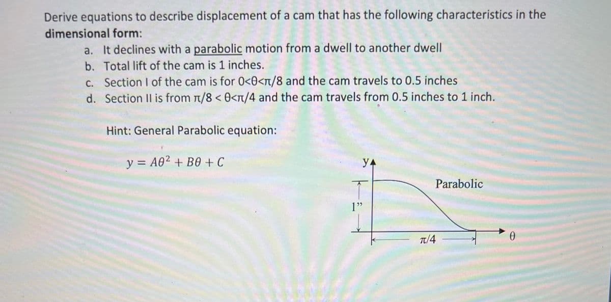 Derive equations to describe displacement of a cam that has the following characteristics in the
dimensional form:
a. It declines with a parabolic motion from a dwell to another dwell
b. Total lift of the cam is 1 inches.
C. Section I of the cam is for 0<0<n/8 and the cam travels to 0.5 inches
d. Section II is from t/8 < 0<n/4 and the cam travels from 0.5 inches to 1 inch.
Hint: General Parabolic equation:
y = A02 + B0 + C
Parabolic
1"
Tt/4
