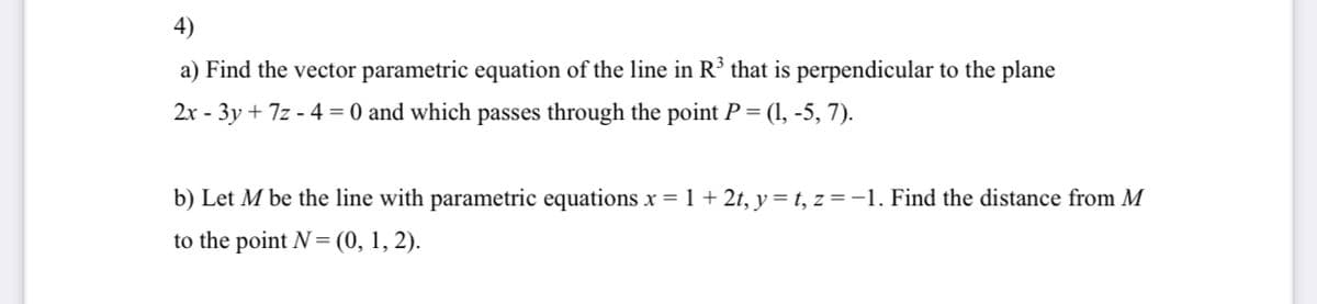 4)
a) Find the vector parametric equation of the line in R³ that is perpendicular to the plane
2x - 3y + 7z - 4 = 0 and which passes through the point P = (1, -5, 7).
b) Let M be the line with parametric equations x = 1 + 2t, y = t, z = -1. Find the distance from M
х
to the point N= (0, 1, 2).
