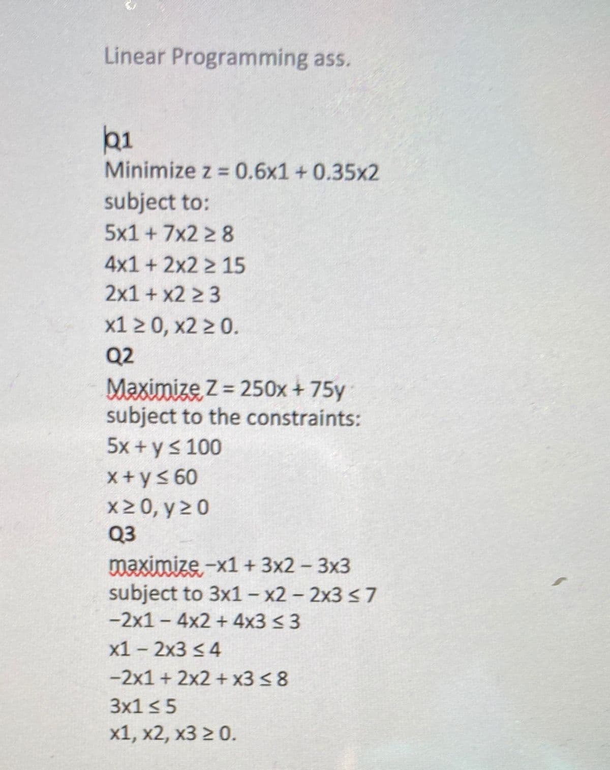 Linear Programming ass.
b1
Minimize z = 0.6x1 + 0.35x2
subject to:
5x1 +7x2 2 8
4x1 + 2x2 2 15
2x1+ x2 2 3
x1 2 0, x2 2 0.
Q2
Maximize Z = 250x +75y
subject to the constraints:
5x + ys 100
X+ys 60
X2 0, y 20
Q3
maximize -x1+ 3x2 - 3x3
subject to 3x1- x2 - 2x3 <7
-2x1-4x2 + 4x3 <3
x1 - 2x3 <4
-2x1 + 2x2 + x3 < 8
3x1 <5
x1, x2, x3 2 0.
