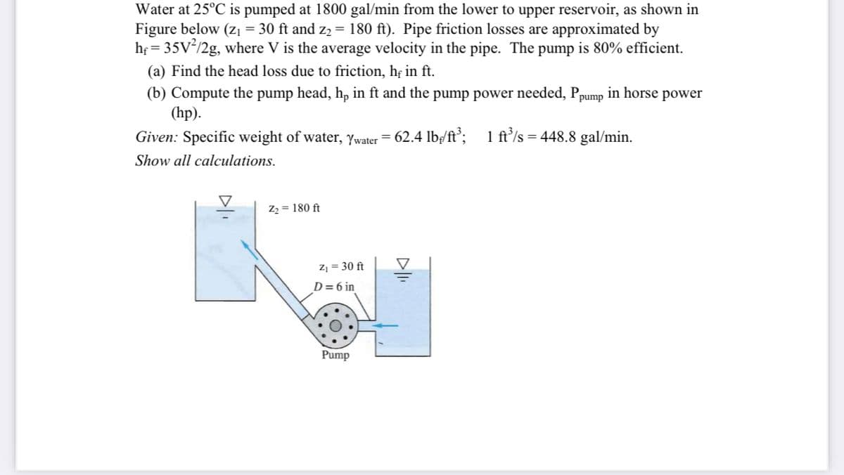 Water at 25°C is pumped at 1800 gal/min from the lower to upper reservoir, as shown in
Figure below (Zı = 30 ft and z2 = 180 ft). Pipe friction losses are approximated by
hf = 35V/2g, where V is the average velocity in the pipe. The pump is 80% efficient.
(a) Find the head loss due to friction, hẹ in ft.
in horse power
(b) Compute the pump head, h, in ft and the pump power needed, Ppump
(hp).
Given: Specific weight of water, ywater = 62.4 lb/ft';
1 ft/s = 448.8 gal/min.
Show all calculations.
Z2 = 180 ft
Z¡ = 30 ft
D= 6 in
Pump
