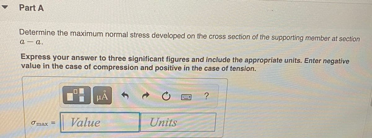 ▼
Part A
Determine the maximum normal stress developed on the cross section of the supporting member at section
a – a.
Express your answer to three significant figures and include the appropriate units. Enter negative
value in the case of compression and positive in the case of tension.
Value
Units
Omax =
