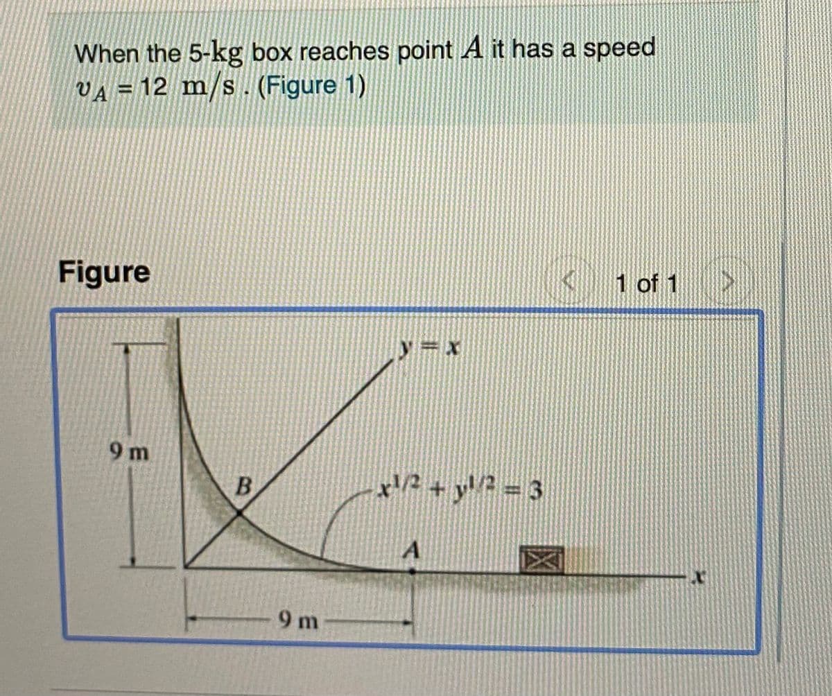 When the 5-kg box reaches point A it has a speed
VA = 12 m/s. (Figure 1)
Figure
( 1 of 1
y=x
9 m
B
9 m
