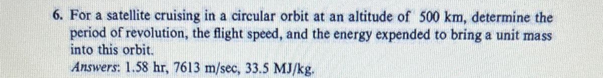 6. For a satellite cruising in a circular orbit at an altitude of 500 km, determine the
period of revolution, the flight speed, and the energy expended to bring a unit mass
into this orbit.
Answers: 1.58 hr, 7613 m/sec, 33.5 MJ/kg.
