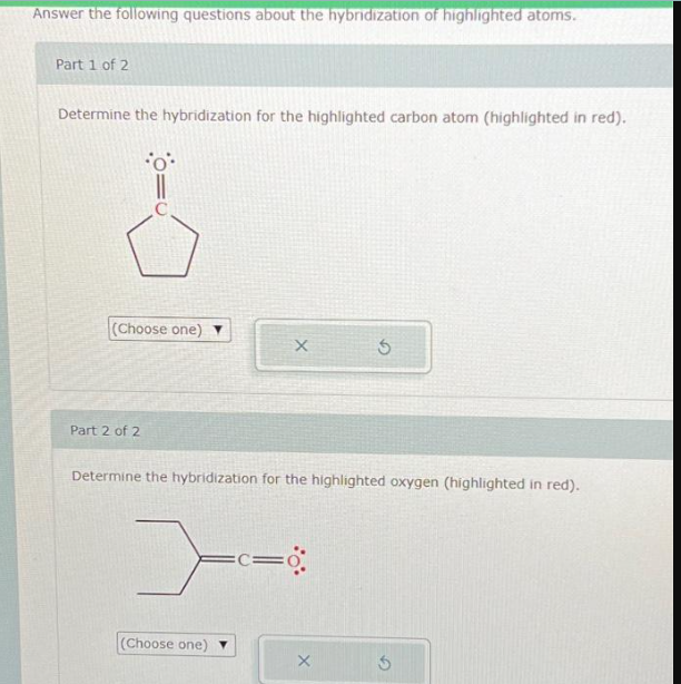 Answer the following questions about the hybridization of highlighted atoms.
Part 1 of 2
Determine the hybridization for the highlighted carbon atom (highlighted in red).
o
(Choose one) ▼
Part 2 of 2
>
Determine the hybridization for the highlighted oxygen (highlighted in red).
(Choose one)
X
=C=
Ś
X