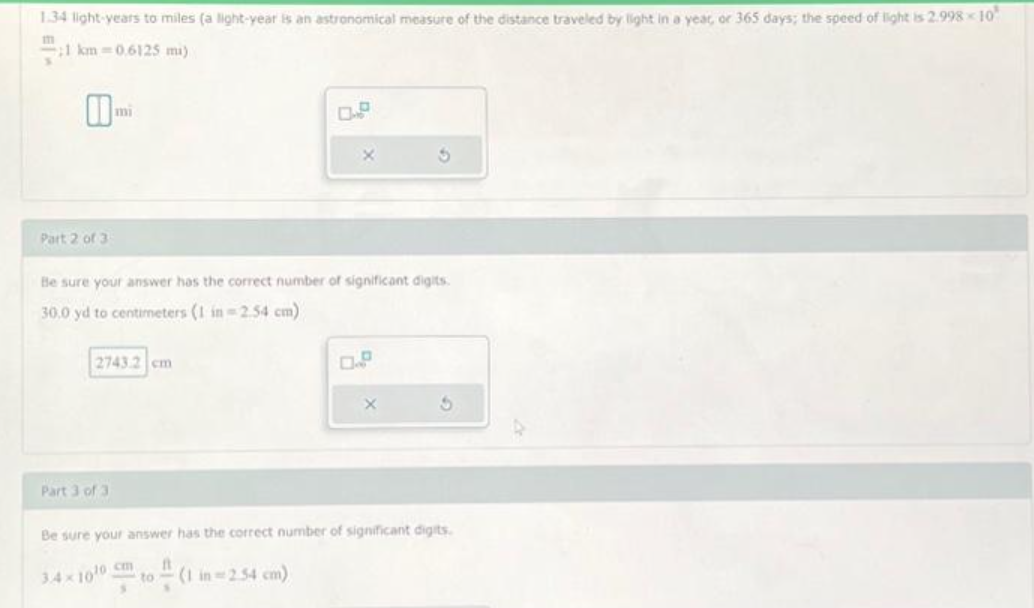 1.34 light-years to miles (a light-year is an astronomical measure of the distance traveled by light in a year, or 365 days; the speed of light is 2.998-10
111
21 km 0.6125 mi)
10
Part 2 of 3
mi
2743.2 cm
Part 3 of 3
Be sure your answer has the correct number of significant digits.
30.0 yd to centimeters (1 in 2.54 cm)
X
(1 in -2.54 cm)
D
3
X
Be sure your answer has the correct number of significant digits.
At
34×100 cm
- to
S