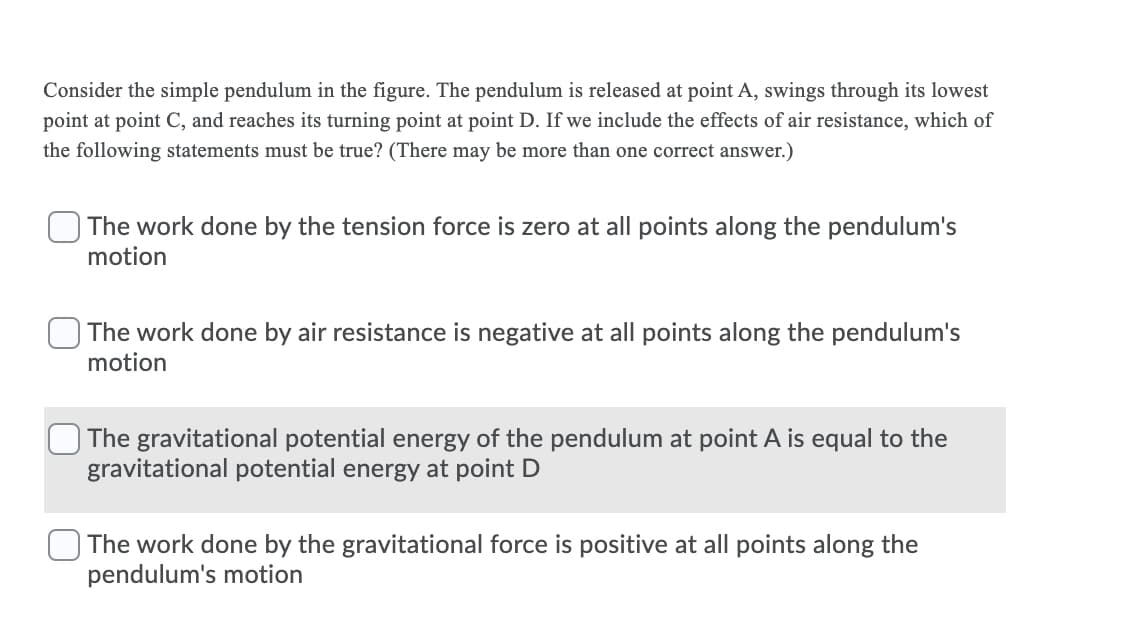 Consider the simple pendulum in the figure. The pendulum is released at point A, swings through its lowest
point at point C, and reaches its turning point at point D. If we include the effects of air resistance, which of
the following statements must be true? (There may be more than one correct answer.)
The work done by the tension force is zero at all points along the pendulum's
motion
The work done by air resistance is negative at all points along the pendulum's
motion
The gravitational potential energy of the pendulum at point A is equal to the
gravitational potential energy at point D
The work done by the gravitational force is positive at all points along the
pendulum's motion
