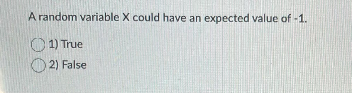 ### Understanding Random Variables and Expected Values

#### Question:
A random variable \( X \) could have an expected value of -1.

#### Options:
- \( \bigcirc \) 1) True
- \( \bigcirc \) 2) False

---

**Explanation:**
A random variable is a variable whose value is subject to variations due to chance. The expected value, also known as the mean, of a random variable is a measure of the center of its distribution. It is calculated as the sum of all possible values of the variable, each multiplied by its probability of occurring.

The expected value of a random variable can indeed be any real number, including negative values. This is because the calculation of the expected value takes into account the probabilities and the values that the random variable can assume. So, it is possible for a random variable \( X \) to have an expected value of -1.

To answer this question, select the option that you believe correctly evaluates the statement given.

---