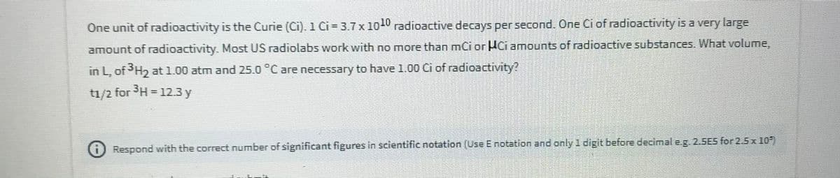 One unit of radioactivity is the Curie (Ci). 1 Ci= 3.7 x 10 radioactive decays per second. One Ci of radioactivity is a very large
amount of radioactivity. Most US radiolabs work with no more than mci or HCi amounts of radioactive substances. What volume,
in L, ofH, at 1.00 atm and 25.0 °C are necessary to have 1.00 Ci of radioactivity?
t1/2 for SH = 12.3 y
) Respond with the correct number of significant figures in scientific notation (Use E notation and only 1 digit before decimal eg. 2.SES for 2.5 x 10)
