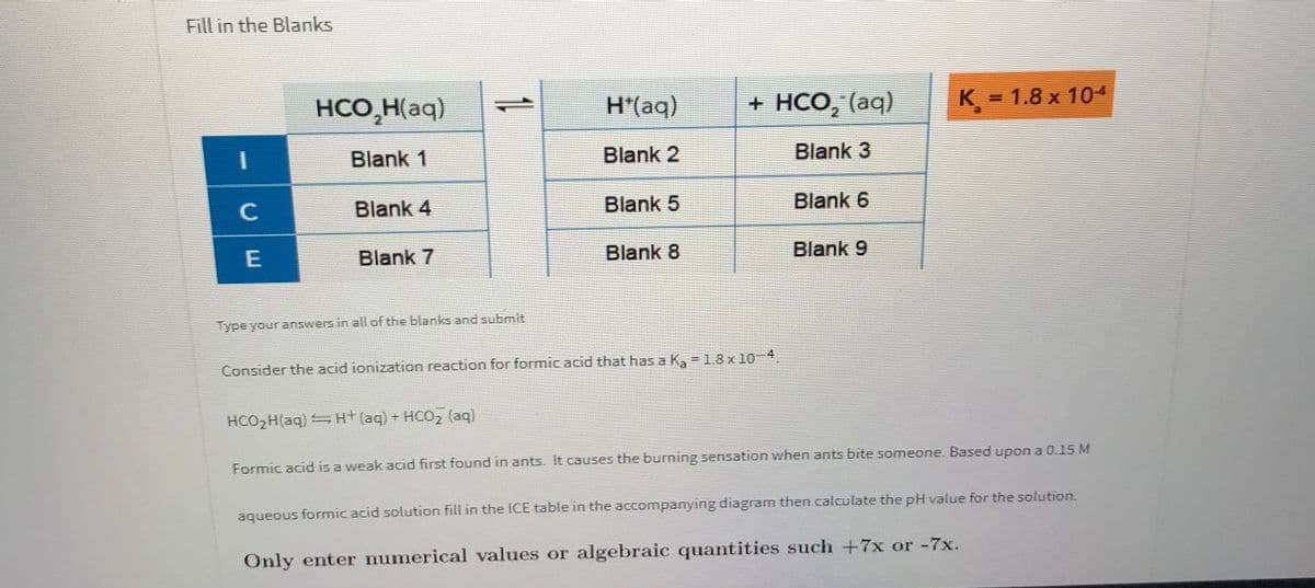 Fill in the Blanks
HCO,H(aq)
H(aq)
+ HCо, (аq)
K = 1.8 x 104
K%D
Blank 1
Blank 2
Blank 3
C
Blank 4
Blank 5
Blank 6
Blank 7
Blank 8
Blank 9
Type your answers in all of the blanks and submit
Consider the acid ionization reaction for formic acid that has a Ka = 1.8 x 10-4.
HCO2H(aq) Ht (aq) + HCO, (aq)
Formic acid is a weak acid first found in ants. It causes the burning sensation when ants bite someone. Based upon a 0.15 M
aqueous formic acid solution fill in the ICE table in the accompanying diagram then calculate the pH value for the solution.
Only enter numerical values or algebraic quantities such +7x or -7x.
