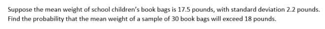 Suppose the mean weight of school children's book bags is 17.5 pounds, with standard deviation 2.2 pounds.
Find the probability that the mean weight of a sample of 30 book bags will exceed 18 pounds.
