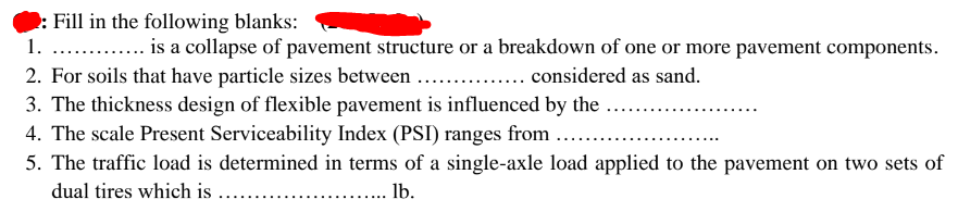 Fill in the following blanks:
1. . . is a collapse of pavement structure or a breakdown of one or more pavement components.
2. For soils that have particle sizes between
3. The thickness design of flexible pavement is influenced by the
4. The scale Present Serviceability Index (PSI) ranges from
.... considered as sand.
5. The traffic load is determined in terms of a single-axle load applied to the pavement on two sets of
dual tires which is ...
lb.
