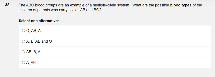 38
The ABO blood groups are an example of a multiple-allele system. What are the possible blood types of the
children of parents who carry alleles AB and BO?
Select one alternative:
ОО, АВ, А
ОА, В, АВ and O
О АВ, В, А
O A, AB
