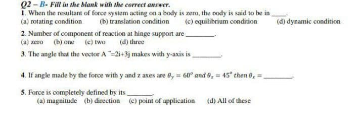 Q2-B- Fill in the blank with the correct answer.
1. When the resultant of force system acting on a body is zero, the body is said to be in
(a) rotating condition (b) translation condition
(c) equilibrium condition
2. Number of component of reaction at hinge support are
(a) zero (b) one (c) two (d) three
3. The angle that the vector A-2i+3j makes with y-axis is
4. If angle made by the force with y and z axes are 8, = 60° and 9, = 45° then 0,=
5. Force is completely defined by its
(a) magnitude (b) direction (c) point of application
(d) All of these
(d) dynamic condition