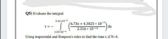 Q5) Evaluate the integral
0.61-10
t D
(6.73x + 4.3025 • 10
dx
2.316 • 10-11
122-10-4
Using trapezoidal and Simpson's roles to find the time t, if N 4.
