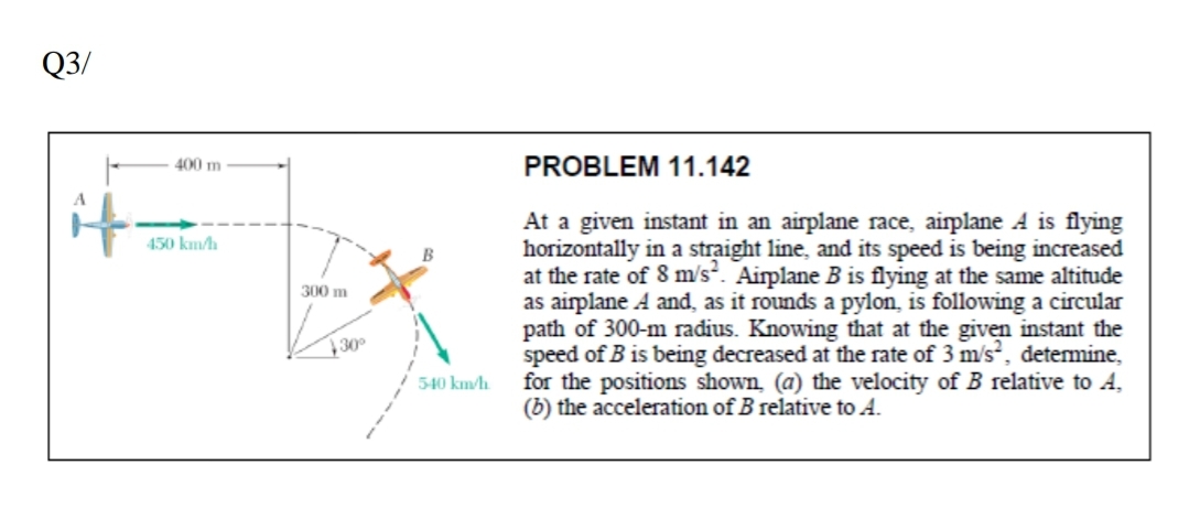 Q3/
400 m
PROBLEM 11.142
it=
At a given instant in an airplane race, airplane A is flying
horizontally in a straight line, and its speed is being increased
at the rate of 8 m/s. Airplane B is flying at the same altitude
as airplane A and, as it rounds a pylon, is following a circular
path of 300-m radius. Knowing that at the given instant the
speed of B is being decreased at the rate of 3 m/s, detemine,
for the positions shown, (a) the velocity of B relative to A,
(b) the acceleration of B relative to A.
450 km/h
300 m
30
540 km/h
