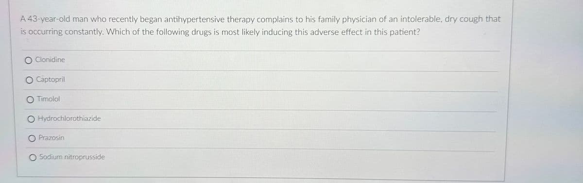 A 43-year-old man who recently began antihypertensive therapy complains to his family physician of an intolerable, dry cough that
is occurring constantly. Which of the following drugs is most likely inducing this adverse effect in this patient?
O Clonidine
O Captopril
O Timolol
O Hydrochlorothiazide
O Prazosin
O Sodium nitroprusside